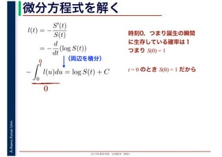 2016年度秋学期　応用数学（解析）
A.Asano,KansaiUniv. 微分方程式を解く
l(t) = −
S′(t)
S(t)
= −
d
dt
(log S(t))
（両辺を積分）
−
t
0
l(u)du = log S(t) + C
時刻0，つまり誕生の瞬間
に生存している確率は１
つまり S(0) = 1
t = 0 のとき S(0) = 1 だから
0
0
 