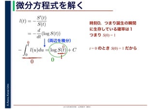 2016年度秋学期　応用数学（解析）
A.Asano,KansaiUniv. 微分方程式を解く
l(t) = −
S′(t)
S(t)
= −
d
dt
(log S(t))
（両辺を積分）
−
t
0
l(u)du = log S(t) + C
時刻0，つまり誕生の瞬間
に生存している確率は１
つまり S(0) = 1
t = 0 のとき S(0) = 1 だから
0
0
0
10
 
