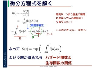 2016年度秋学期　応用数学（解析）
A.Asano,KansaiUniv. 微分方程式を解く
l(t) = −
S′(t)
S(t)
= −
d
dt
(log S(t))
（両辺を積分）
−
t
0
l(u)du = log S(t) + C
よって
という解が得られる
S(t) = exp −
t
0
l(u)du
時刻0，つまり誕生の瞬間
に生存している確率は１
つまり S(0) = 1
t = 0 のとき S(0) = 1 だから
0
0
0
10
C = 0
ハザード関数と
生存関数の関係
 