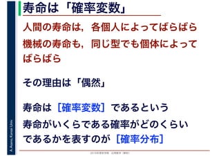 2016年度秋学期　応用数学（解析）
A.Asano,KansaiUniv. 寿命は「確率変数」
人間の寿命は，各個人によってばらばら
機械の寿命も，同じ型でも個体によって
ばらばら
その理由は「偶然」
寿命は［確率変数］であるという
寿命がいくらである確率がどのくらい
であるかを表すのが［確率分布］
 