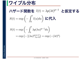 2016年度秋学期　応用数学（解析）
A.Asano,KansaiUniv. ワイブル分布
ハザード関数を l(t) = λp(λt)p−1
と仮定する
S(t) = exp −
t
0
l(u)du に代入
S(t) = exp −
t
0
λp(λu)p−1
du
= exp − [(λu)p
]u=t
u=0 = exp (−(λt)p
)
 