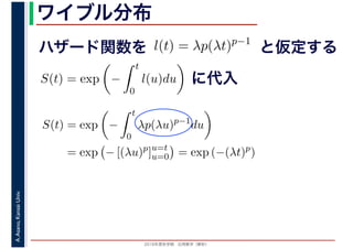 2016年度秋学期　応用数学（解析）
A.Asano,KansaiUniv. ワイブル分布
ハザード関数を l(t) = λp(λt)p−1
と仮定する
S(t) = exp −
t
0
l(u)du に代入
S(t) = exp −
t
0
λp(λu)p−1
du
= exp − [(λu)p
]u=t
u=0 = exp (−(λt)p
)
 