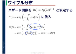 2016年度秋学期　応用数学（解析）
A.Asano,KansaiUniv. ワイブル分布
ハザード関数を l(t) = λp(λt)p−1
と仮定する
S(t) = exp −
t
0
l(u)du に代入
S(t) = exp −
t
0
λp(λu)p−1
du
= exp − [(λu)p
]u=t
u=0 = exp (−(λt)p
)
 