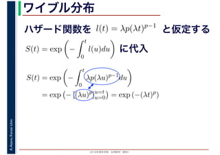 2016年度秋学期　応用数学（解析）
A.Asano,KansaiUniv. ワイブル分布
ハザード関数を l(t) = λp(λt)p−1
と仮定する
S(t) = exp −
t
0
l(u)du に代入
S(t) = exp −
t
0
λp(λu)p−1
du
= exp − [(λu)p
]u=t
u=0 = exp (−(λt)p
)
 