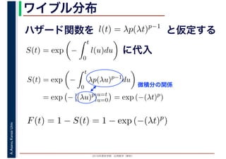 2016年度秋学期　応用数学（解析）
A.Asano,KansaiUniv. ワイブル分布
ハザード関数を l(t) = λp(λt)p−1
と仮定する
S(t) = exp −
t
0
l(u)du に代入
S(t) = exp −
t
0
λp(λu)p−1
du
= exp − [(λu)p
]u=t
u=0 = exp (−(λt)p
)
微積分の関係
F(t) = 1 − S(t) = 1 − exp (−(λt)p
)
 