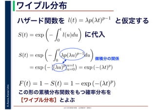 2016年度秋学期　応用数学（解析）
A.Asano,KansaiUniv. ワイブル分布
この形の累積分布関数をもつ確率分布を
［ワイブル分布］とよぶ
ハザード関数を l(t) = λp(λt)p−1
と仮定する
S(t) = exp −
t
0
l(u)du に代入
S(t) = exp −
t
0
λp(λu)p−1
du
= exp − [(λu)p
]u=t
u=0 = exp (−(λt)p
)
微積分の関係
F(t) = 1 − S(t) = 1 − exp (−(λt)p
)
 