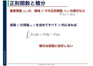 2016年度秋学期　応用数学（解析）
A.Asano,KansaiUniv. 正則関数と積分
複素関数 f(z) が，領域 D での正則関数 F(z) の微分なら
経路 C が両端 a, b を含めてすべて D 内にあれば
F′(z) = f(z)
ならば
C
f(z)dz = F(b) − F(a)
積分は経路に依存しない
 