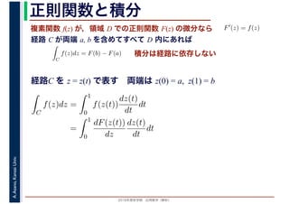 2016年度秋学期　応用数学（解析）
A.Asano,KansaiUniv. 正則関数と積分
複素関数 f(z) が，領域 D での正則関数 F(z) の微分なら
経路 C が両端 a, b を含めてすべて D 内にあれば
F′(z) = f(z)
ならば
C
f(z)dz = F(b) − F(a) 積分は経路に依存しない
経路C を z = z(t) で表す　両端は z(0) = a, z(1) = b
C
f(z)dz =
1
0
f(z(t))
dz(t)
dt
dt
=
1
0
dF(z(t))
dz
dz(t)
dt
dt
 