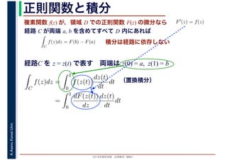 2016年度秋学期　応用数学（解析）
A.Asano,KansaiUniv. 正則関数と積分
複素関数 f(z) が，領域 D での正則関数 F(z) の微分なら
経路 C が両端 a, b を含めてすべて D 内にあれば
F′(z) = f(z)
ならば
C
f(z)dz = F(b) − F(a) 積分は経路に依存しない
経路C を z = z(t) で表す　両端は z(0) = a, z(1) = b
（置換積分）
C
f(z)dz =
1
0
f(z(t))
dz(t)
dt
dt
=
1
0
dF(z(t))
dz
dz(t)
dt
dt
 