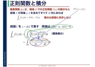 2016年度秋学期　応用数学（解析）
A.Asano,KansaiUniv. 正則関数と積分
複素関数 f(z) が，領域 D での正則関数 F(z) の微分なら
経路 C が両端 a, b を含めてすべて D 内にあれば
F′(z) = f(z)
ならば
C
f(z)dz = F(b) − F(a) 積分は経路に依存しない
経路C を z = z(t) で表す　両端は z(0) = a, z(1) = b
（置換積分）
C
f(z)dz =
1
0
f(z(t))
dz(t)
dt
dt
=
1
0
dF(z(t))
dz
dz(t)
dt
dt
 