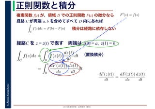 2016年度秋学期　応用数学（解析）
A.Asano,KansaiUniv. 正則関数と積分
複素関数 f(z) が，領域 D での正則関数 F(z) の微分なら
経路 C が両端 a, b を含めてすべて D 内にあれば
F′(z) = f(z)
ならば
C
f(z)dz = F(b) − F(a) 積分は経路に依存しない
経路C を z = z(t) で表す　両端は z(0) = a, z(1) = b
dF(z(t))
dt
=
dF(z(t))
dz
dz(t)
dt
（置換積分）
C
f(z)dz =
1
0
f(z(t))
dz(t)
dt
dt
=
1
0
dF(z(t))
dz
dz(t)
dt
dt
 