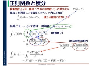 2016年度秋学期　応用数学（解析）
A.Asano,KansaiUniv. 正則関数と積分
複素関数 f(z) が，領域 D での正則関数 F(z) の微分なら
経路 C が両端 a, b を含めてすべて D 内にあれば
F′(z) = f(z)
ならば
C
f(z)dz = F(b) − F(a) 積分は経路に依存しない
経路C を z = z(t) で表す　両端は z(0) = a, z(1) = b
dF(z(t))
dt
=
dF(z(t))
dz
dz(t)
dt
（置換積分）
C
f(z)dz =
1
0
f(z(t))
dz(t)
dt
dt
=
1
0
dF(z(t))
dz
dz(t)
dt
dt （合成関数の微分）
C
f(z)dz =
1
0
dF(z(t))
dt
dt
= F(z(1)) − F(z(0)) = F(b) − F(a)
 