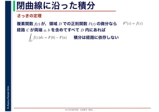 2016年度秋学期　応用数学（解析）
A.Asano,KansaiUniv. 閉曲線に沿った積分
複素関数 f(z) が，領域 D での正則関数 F(z) の微分なら
経路 C が両端 a, b を含めてすべて D 内にあれば
F′(z) = f(z)
ならば
C
f(z)dz = F(b) − F(a) 積分は経路に依存しない
さっきの定理
 