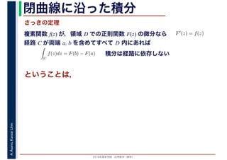 2016年度秋学期　応用数学（解析）
A.Asano,KansaiUniv. 閉曲線に沿った積分
複素関数 f(z) が，領域 D での正則関数 F(z) の微分なら
経路 C が両端 a, b を含めてすべて D 内にあれば
F′(z) = f(z)
ならば
C
f(z)dz = F(b) − F(a) 積分は経路に依存しない
さっきの定理
ということは，
 