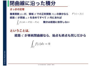 2016年度秋学期　応用数学（解析）
A.Asano,KansaiUniv. 閉曲線に沿った積分
複素関数 f(z) が，領域 D での正則関数 F(z) の微分なら
経路 C が両端 a, b を含めてすべて D 内にあれば
F′(z) = f(z)
ならば
C
f(z)dz = F(b) − F(a) 積分は経路に依存しない
さっきの定理
ということは，
経路 C が単純閉曲線なら，始点も終点も同じだから
ず
C
f(z)dz = 0
積分定
　
 
