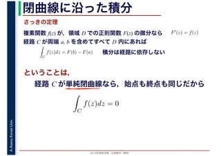 2016年度秋学期　応用数学（解析）
A.Asano,KansaiUniv. 閉曲線に沿った積分
複素関数 f(z) が，領域 D での正則関数 F(z) の微分なら
経路 C が両端 a, b を含めてすべて D 内にあれば
F′(z) = f(z)
ならば
C
f(z)dz = F(b) − F(a) 積分は経路に依存しない
さっきの定理
ということは，
経路 C が単純閉曲線なら，始点も終点も同じだから
ず
C
f(z)dz = 0
積分定
　
 