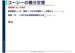 2016年度秋学期　応用数学（解析）
A.Asano,KansaiUniv. コーシーの積分定理
実は
複素関数 f(z) が，領域 D での正則関数 F(z) の微分で
経路 C が， D 内にある単純閉曲線ならば
F′(z) = f(z)
ならば
閉曲線に沿った積分
ず
C
f(z)dz = 0
積分定
　 　
 
