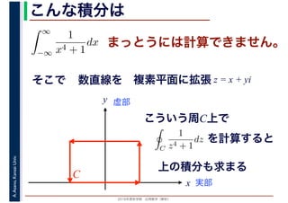 2016年度秋学期　応用数学（解析）
A.Asano,KansaiUniv. こんな積分は
まっとうには計算できません。
そこで
∞
−∞
1
x4 + 1
dx
1
x
数直線を
実部
y 虚部
複素平面に拡張 z = x + yi
こういう周C上で
C
C
1
z4 + 1
dz
　 　
を計算すると
上の積分も求まる
 