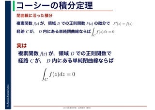 2016年度秋学期　応用数学（解析）
A.Asano,KansaiUniv. コーシーの積分定理
実は
複素関数 f(z) が，領域 D での正則関数 F(z) の微分で
経路 C が， D 内にある単純閉曲線ならば
F′(z) = f(z)
ならば
閉曲線に沿った積分
ず
C
f(z)dz = 0
積分定
　 　
複素関数 f(z) が，領域 D での正則関数で
経路 C が， D 内にある単純閉曲線ならば
ず
C
f(z)dz = 0
積分定
　
 
