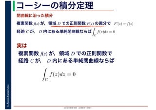 2016年度秋学期　応用数学（解析）
A.Asano,KansaiUniv. コーシーの積分定理
実は
複素関数 f(z) が，領域 D での正則関数 F(z) の微分で
経路 C が， D 内にある単純閉曲線ならば
F′(z) = f(z)
ならば
閉曲線に沿った積分
ず
C
f(z)dz = 0
積分定
　 　
複素関数 f(z) が，領域 D での正則関数で
経路 C が， D 内にある単純閉曲線ならば
ず
C
f(z)dz = 0
積分定
　
 