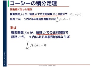 2016年度秋学期　応用数学（解析）
A.Asano,KansaiUniv. コーシーの積分定理
実は
複素関数 f(z) が，領域 D での正則関数 F(z) の微分で
経路 C が， D 内にある単純閉曲線ならば
F′(z) = f(z)
ならば
閉曲線に沿った積分
ず
C
f(z)dz = 0
積分定
　 　
複素関数 f(z) が，領域 D での正則関数で
経路 C が， D 内にある単純閉曲線ならば
ず
C
f(z)dz = 0
積分定
　
 