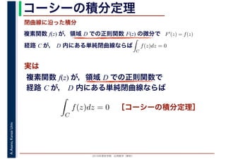 2016年度秋学期　応用数学（解析）
A.Asano,KansaiUniv. コーシーの積分定理
実は
複素関数 f(z) が，領域 D での正則関数 F(z) の微分で
経路 C が， D 内にある単純閉曲線ならば
F′(z) = f(z)
ならば
閉曲線に沿った積分
ず
C
f(z)dz = 0
積分定
　 　
複素関数 f(z) が，領域 D での正則関数で
経路 C が， D 内にある単純閉曲線ならば
ず
C
f(z)dz = 0
積分定
　
［コーシーの積分定理］
 