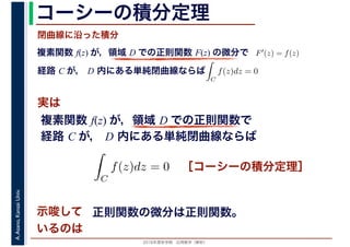 2016年度秋学期　応用数学（解析）
A.Asano,KansaiUniv. コーシーの積分定理
実は
複素関数 f(z) が，領域 D での正則関数 F(z) の微分で
経路 C が， D 内にある単純閉曲線ならば
F′(z) = f(z)
ならば
閉曲線に沿った積分
ず
C
f(z)dz = 0
積分定
　 　
複素関数 f(z) が，領域 D での正則関数で
経路 C が， D 内にある単純閉曲線ならば
ず
C
f(z)dz = 0
積分定
　
［コーシーの積分定理］
示唆して
いるのは
正則関数の微分は正則関数。
 