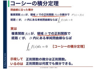 2016年度秋学期　応用数学（解析）
A.Asano,KansaiUniv. コーシーの積分定理
実は
複素関数 f(z) が，領域 D での正則関数 F(z) の微分で
経路 C が， D 内にある単純閉曲線ならば
F′(z) = f(z)
ならば
閉曲線に沿った積分
ず
C
f(z)dz = 0
積分定
　 　
複素関数 f(z) が，領域 D での正則関数で
経路 C が， D 内にある単純閉曲線ならば
ず
C
f(z)dz = 0
積分定
　
［コーシーの積分定理］
示唆して
いるのは
正則関数の微分は正則関数。
正則関数は何度でも微分できる。
 