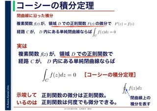 2016年度秋学期　応用数学（解析）
A.Asano,KansaiUniv. コーシーの積分定理
実は
複素関数 f(z) が，領域 D での正則関数 F(z) の微分で
経路 C が， D 内にある単純閉曲線ならば
F′(z) = f(z)
ならば
閉曲線に沿った積分
ず
C
f(z)dz = 0
積分定
　 　
複素関数 f(z) が，領域 D での正則関数で
経路 C が， D 内にある単純閉曲線ならば
ず
C
f(z)dz = 0
積分定
　
［コーシーの積分定理］
示唆して
いるのは
正則関数の微分は正則関数。
正則関数は何度でも微分できる。
C
f(z)dz
閉曲線上の
積分を表す
 