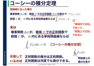 2016年度秋学期　応用数学（解析）
A.Asano,KansaiUniv. コーシーの積分定理
実は
複素関数 f(z) が，領域 D での正則関数 F(z) の微分で
経路 C が， D 内にある単純閉曲線ならば
F′(z) = f(z)
ならば
閉曲線に沿った積分
ず
C
f(z)dz = 0
積分定
　 　
複素関数 f(z) が，領域 D での正則関数で
経路 C が， D 内にある単純閉曲線ならば
ず
C
f(z)dz = 0
積分定
　
［コーシーの積分定理］
示唆して
いるのは
正則関数の微分は正則関数。
正則関数は何度でも微分できる。
C
f(z)dz
閉曲線上の
積分を表す
注：
「領域内で正則」
であって，
「経路上で正則」
ではない
 
