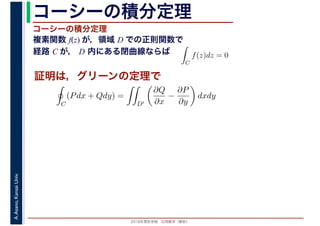 2016年度秋学期　応用数学（解析）
A.Asano,KansaiUniv. コーシーの積分定理
複素関数 f(z) が，領域 D での正則関数で
経路 C が， D 内にある閉曲線ならば
コーシーの積分定理
証明は，グリーンの定理で
ず
C
f(z)dz = 0
積分定
　 　
C
(Pdx + Qdy) =
D′
∂Q
∂x
−
∂P
∂y
dxdy
 
