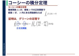 2016年度秋学期　応用数学（解析）
A.Asano,KansaiUniv. コーシーの積分定理
複素関数 f(z) が，領域 D での正則関数で
経路 C が， D 内にある閉曲線ならば
コーシーの積分定理
証明は，グリーンの定理で
ず
C
f(z)dz = 0
積分定
　 　
C
(Pdx + Qdy) =
D′
∂Q
∂x
−
∂P
∂y
dxdy
２次元関数
 