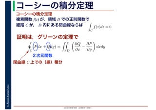 2016年度秋学期　応用数学（解析）
A.Asano,KansaiUniv. コーシーの積分定理
複素関数 f(z) が，領域 D での正則関数で
経路 C が， D 内にある閉曲線ならば
コーシーの積分定理
証明は，グリーンの定理で
ず
C
f(z)dz = 0
積分定
　 　
閉曲線 C 上での（線）積分
C
(Pdx + Qdy) =
D′
∂Q
∂x
−
∂P
∂y
dxdy
２次元関数
 