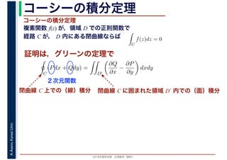 2016年度秋学期　応用数学（解析）
A.Asano,KansaiUniv. コーシーの積分定理
複素関数 f(z) が，領域 D での正則関数で
経路 C が， D 内にある閉曲線ならば
コーシーの積分定理
証明は，グリーンの定理で
ず
C
f(z)dz = 0
積分定
　 　
閉曲線 C 上での（線）積分
C
(Pdx + Qdy) =
D′
∂Q
∂x
−
∂P
∂y
dxdy
２次元関数
閉曲線 C に囲まれた領域 D´ 内での（面）積分
 
