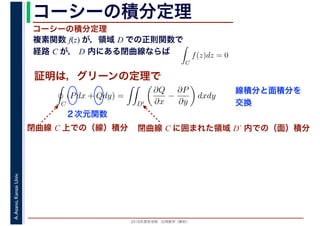 2016年度秋学期　応用数学（解析）
A.Asano,KansaiUniv. コーシーの積分定理
複素関数 f(z) が，領域 D での正則関数で
経路 C が， D 内にある閉曲線ならば
コーシーの積分定理
証明は，グリーンの定理で
ず
C
f(z)dz = 0
積分定
　 　
閉曲線 C 上での（線）積分
C
(Pdx + Qdy) =
D′
∂Q
∂x
−
∂P
∂y
dxdy
２次元関数
閉曲線 C に囲まれた領域 D´ 内での（面）積分
線積分と面積分を
交換
 