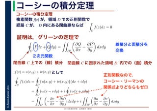 2016年度秋学期　応用数学（解析）
A.Asano,KansaiUniv. コーシーの積分定理
複素関数 f(z) が，領域 D での正則関数で
経路 C が， D 内にある閉曲線ならば
コーシーの積分定理
証明は，グリーンの定理で
ず
C
f(z)dz = 0
積分定
　 　
閉曲線 C 上での（線）積分
C
(Pdx + Qdy) =
D′
∂Q
∂x
−
∂P
∂y
dxdy
２次元関数
閉曲線 C に囲まれた領域 D´ 内での（面）積分
C
f(z)dz =
C
{u(x, y) + iv(x, y)}(dx + idy)
=
C
(udx − vdy) + i
C
(vdx + udy)
=
D′
−
∂v
∂x
−
∂u
∂y
dxdy + i
D′
∂u
∂x
−
∂v
∂y
dxdy
f(z) = u(x, y) + iv(x, y) として
正則関数なので，
コーシー・リーマンの
関係式よりどちらもゼロ
線積分と面積分を
交換
 