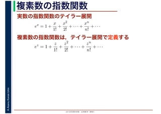 2016年度秋学期　応用数学（解析）
A.Asano,KansaiUniv. 複素数の指数関数
実数の指数関数のテイラー展開
ex
= 1 +
x
1!
+
x2
2!
+ · · · +
xn
n!
+ · · ·
複素数の指数関数は，テイラー展開で定義する
ez
= 1 +
z
1!
+
z2
2!
+ · · · +
zn
n!
+ · · ·
 