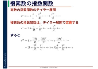 2016年度秋学期　応用数学（解析）
A.Asano,KansaiUniv. 複素数の指数関数
実数の指数関数のテイラー展開
すると
ex
= 1 +
x
1!
+
x2
2!
+ · · · +
xn
n!
+ · · ·
複素数の指数関数は，テイラー展開で定義する
ez
= 1 +
z
1!
+
z2
2!
+ · · · +
zn
n!
+ · · ·
eiθ
= 1 +
(iθ)
1!
+
(iθ)2
2!
+ · · · +
(iθ)n
n!
+ · · ·
= (1 −
θ2
2!
+
θ4
4!
− · · · ) + i(
θ
1!
−
θ3
3!
+ · · · )
 