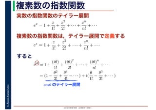 2016年度秋学期　応用数学（解析）
A.Asano,KansaiUniv. 複素数の指数関数
実数の指数関数のテイラー展開
すると
ex
= 1 +
x
1!
+
x2
2!
+ · · · +
xn
n!
+ · · ·
複素数の指数関数は，テイラー展開で定義する
ez
= 1 +
z
1!
+
z2
2!
+ · · · +
zn
n!
+ · · ·
eiθ
= 1 +
(iθ)
1!
+
(iθ)2
2!
+ · · · +
(iθ)n
n!
+ · · ·
= (1 −
θ2
2!
+
θ4
4!
− · · · ) + i(
θ
1!
−
θ3
3!
+ · · · )
cosθ のテイラー展開
 