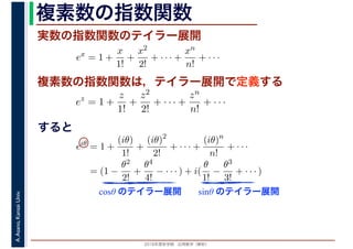 2016年度秋学期　応用数学（解析）
A.Asano,KansaiUniv. 複素数の指数関数
実数の指数関数のテイラー展開
すると
ex
= 1 +
x
1!
+
x2
2!
+ · · · +
xn
n!
+ · · ·
複素数の指数関数は，テイラー展開で定義する
ez
= 1 +
z
1!
+
z2
2!
+ · · · +
zn
n!
+ · · ·
eiθ
= 1 +
(iθ)
1!
+
(iθ)2
2!
+ · · · +
(iθ)n
n!
+ · · ·
= (1 −
θ2
2!
+
θ4
4!
− · · · ) + i(
θ
1!
−
θ3
3!
+ · · · )
cosθ のテイラー展開 sinθ のテイラー展開
 