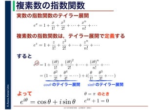 2016年度秋学期　応用数学（解析）
A.Asano,KansaiUniv. 複素数の指数関数
実数の指数関数のテイラー展開
すると
ex
= 1 +
x
1!
+
x2
2!
+ · · · +
xn
n!
+ · · ·
複素数の指数関数は，テイラー展開で定義する
ez
= 1 +
z
1!
+
z2
2!
+ · · · +
zn
n!
+ · · ·
eiθ
= 1 +
(iθ)
1!
+
(iθ)2
2!
+ · · · +
(iθ)n
n!
+ · · ·
= (1 −
θ2
2!
+
θ4
4!
− · · · ) + i(
θ
1!
−
θ3
3!
+ · · · )
cosθ のテイラー展開 sinθ のテイラー展開
よって
eiθ = cos θ + i sin θ
θ = π のとき
eiπ + 1 = 0
 