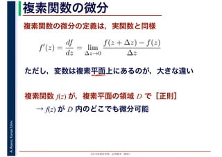 2016年度秋学期　応用数学（解析）
A.Asano,KansaiUniv. 複素関数の微分
複素関数の微分の定義は，実関数と同様
→ f(z) が D 内のどこでも微分可能
f′
(z) =
df
dz
= lim
∆z→0
f(z + ∆z) − f(z)
∆z
　複素関数 f(z) が，複素平面の領域 D で［正則］
ただし，変数は複素平面上にあるのが，大きな違い
 