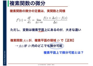 2016年度秋学期　応用数学（解析）
A.Asano,KansaiUniv. 複素関数の微分
複素関数の微分の定義は，実関数と同様
→ f(z) が D 内のどこでも微分可能
f′
(z) =
df
dz
= lim
∆z→0
f(z + ∆z) − f(z)
∆z
　複素関数 f(z) が，複素平面の領域 D で［正則］
ただし，変数は複素平面上にあるのが，大きな違い
複素平面上で微分可能とは？
 