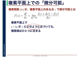 2016年度秋学期　応用数学（解析）
A.Asano,KansaiUniv. 複素平面上での「微分可能」
複素関数 f(z) が，複素平面上のある点 z で微分可能とは
複素平面上で
z + Δz が z にどのように近づいても，
極限値はひとつに定まる
f′
(z) =
df
dz
= lim
∆z→0
f(z + ∆z) − f(z)
∆z
　
 
