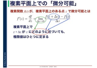 2016年度秋学期　応用数学（解析）
A.Asano,KansaiUniv. 複素平面上での「微分可能」
複素関数 f(z) が，複素平面上のある点 z で微分可能とは
複素平面上で
z + Δz が z にどのように近づいても，
極限値はひとつに定まる
f′
(z) =
df
dz
= lim
∆z→0
f(z + ∆z) − f(z)
∆z
　
 