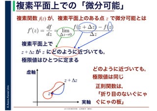 2016年度秋学期　応用数学（解析）
A.Asano,KansaiUniv. 複素平面上での「微分可能」
複素関数 f(z) が，複素平面上のある点 z で微分可能とは
複素平面上で
z + Δz が z にどのように近づいても，
極限値はひとつに定まる
f′
(z) =
df
dz
= lim
∆z→0
f(z + ∆z) − f(z)
∆z
　
実軸
虚軸
z
z + Δz
どのように近づいても，
極限値は同じ
正則関数は，
「折り目のないぐにゃ
ぐにゃの板」
 