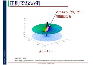 2016年度秋学期　応用数学（解析）
A.Asano,KansaiUniv. 正則でない例
f(z) = 1 / z
−1
−0.5
0
0.5
1
−1
−0.5
0
0.5
1
−20
−15
−10
−5
0
5
10
15
20
こういう「穴」が
問題になる
MATLABで描画
参考：http://jp.mathworks.com/help/matlab/examples/functions-of-complex-variables.html
 