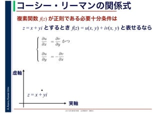 2016年度秋学期　応用数学（解析）
A.Asano,KansaiUniv. コーシー・リーマンの関係式
複素関数 f(z) が正則である必要十分条件は
z = x + yi とするとき f(z) = u(x, y) + iv(x, y) と表せるなら
⎧
⎪⎪⎪⎪⎨
⎪⎪⎪⎪⎩
∂u
∂x
=
∂v
∂y
かつ
∂u
∂y
= −
∂v
∂x
実軸
虚軸
z = x + yi
 