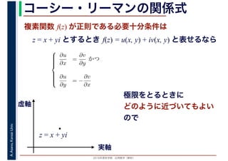 2016年度秋学期　応用数学（解析）
A.Asano,KansaiUniv. コーシー・リーマンの関係式
複素関数 f(z) が正則である必要十分条件は
z = x + yi とするとき f(z) = u(x, y) + iv(x, y) と表せるなら
⎧
⎪⎪⎪⎪⎨
⎪⎪⎪⎪⎩
∂u
∂x
=
∂v
∂y
かつ
∂u
∂y
= −
∂v
∂x
実軸
虚軸
z = x + yi
極限をとるときに
どのように近づいてもよい
ので
 
