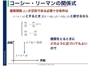 2016年度秋学期　応用数学（解析）
A.Asano,KansaiUniv. コーシー・リーマンの関係式
複素関数 f(z) が正則である必要十分条件は
z = x + yi とするとき f(z) = u(x, y) + iv(x, y) と表せるなら
⎧
⎪⎪⎪⎪⎨
⎪⎪⎪⎪⎩
∂u
∂x
=
∂v
∂y
かつ
∂u
∂y
= −
∂v
∂x
x + (y + Δy)i
実軸
虚軸
z = x + yi
極限をとるときに
どのように近づいてもよい
ので
 